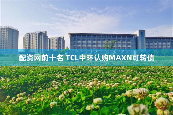 配资网前十名 TCL中环认购MAXN可转债