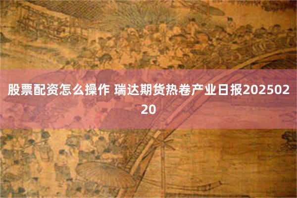 股票配资怎么操作 瑞达期货热卷产业日报20250220
