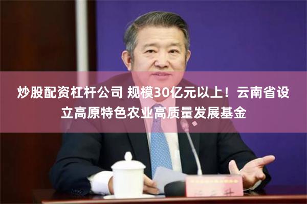 炒股配资杠杆公司 规模30亿元以上！云南省设立高原特色农业高质量发展基金