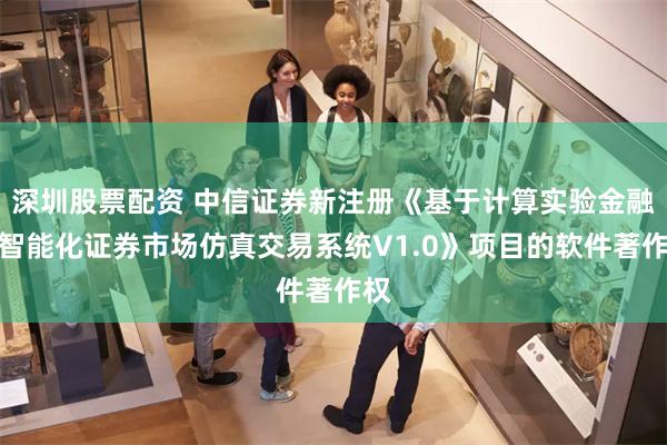 深圳股票配资 中信证券新注册《基于计算实验金融的智能化证券市场仿真交易系统V1.0》项目的软件著作权