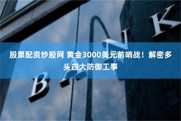 股票配资炒股网 黄金3000美元前哨战！解密多头四大防御工事