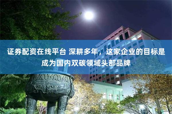 证券配资在线平台 深耕多年，这家企业的目标是成为国内双碳领域头部品牌
