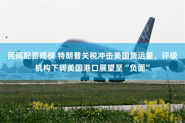 民间配资规模 特朗普关税冲击美国货运量，评级机构下调美国港口展望至“负面”