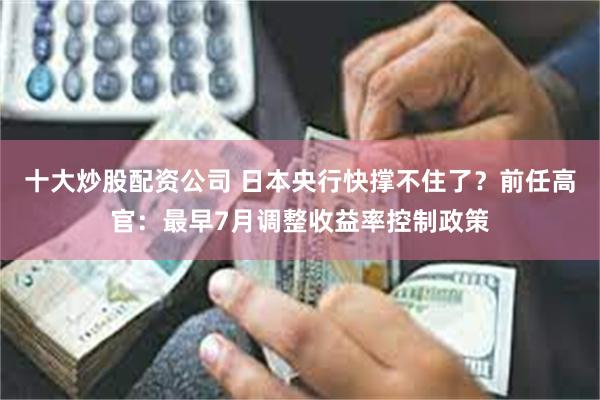 十大炒股配资公司 日本央行快撑不住了？前任高官：最早7月调整收益率控制政策