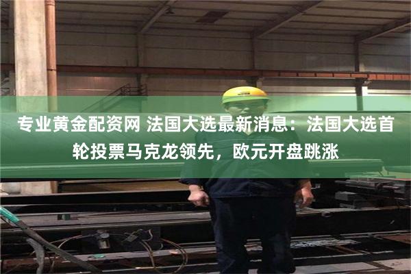 专业黄金配资网 法国大选最新消息：法国大选首轮投票马克龙领先，欧元开盘跳涨
