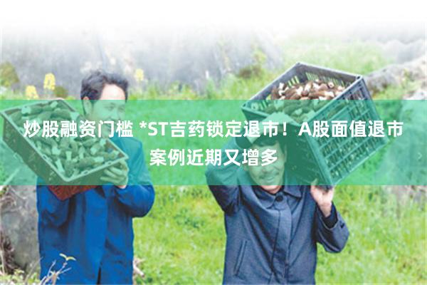 炒股融资门槛 *ST吉药锁定退市！A股面值退市案例近期又增多