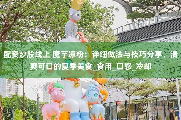 配资炒股线上 魔芋凉粉：详细做法与技巧分享，清爽可口的夏季美食_食用_口感_冷却