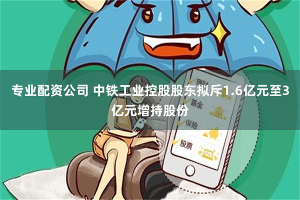 专业配资公司 中铁工业控股股东拟斥1.6亿元至3亿元增持股份