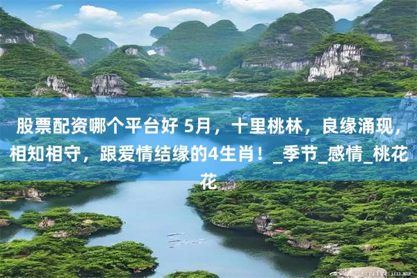 股票配资哪个平台好 5月，十里桃林，良缘涌现，相知相守，跟爱情结缘的4生肖！_季节_感情_桃花