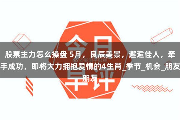 股票主力怎么操盘 5月，良辰美景，邂逅佳人，牵手成功，即将大力拥抱爱情的4生肖_季节_机会_朋友