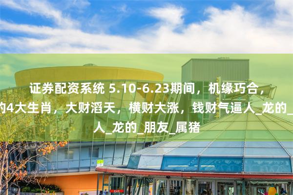 证券配资系统 5.10-6.23期间，机缘巧合，贵人助力的4大生肖，大财滔天，横财大涨，钱财气逼人_龙的_朋友_属猪