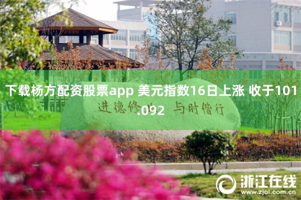 下载杨方配资股票app 美元指数16日上涨 收于101.092