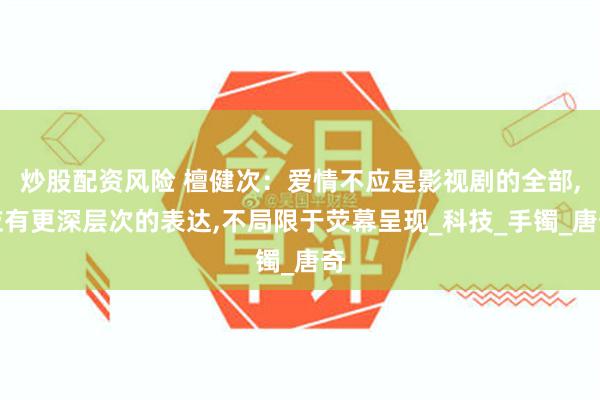 炒股配资风险 檀健次：爱情不应是影视剧的全部,应有更深层次的表达,不局限于荧幕呈现_科技_手镯_唐奇