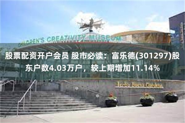 股票配资开户会员 股市必读：富乐德(301297)股东户数4.03万户，较上期增加11.14%
