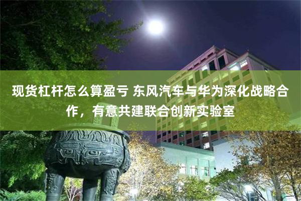 现货杠杆怎么算盈亏 东风汽车与华为深化战略合作，有意共建联合创新实验室