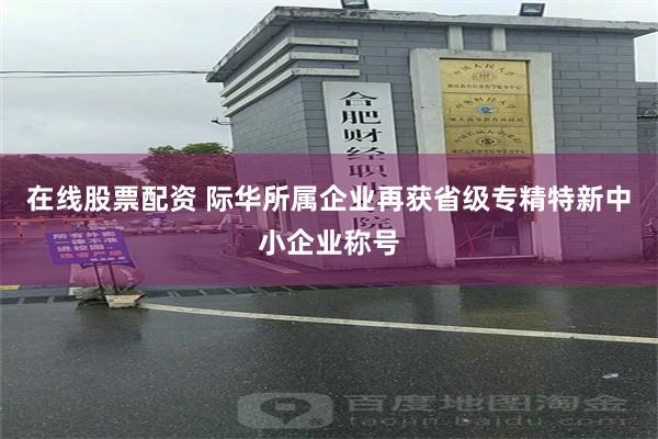 在线股票配资 际华所属企业再获省级专精特新中小企业称号