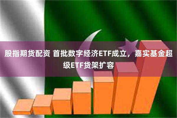 股指期货配资 首批数字经济ETF成立，嘉实基金超级ETF货架扩容
