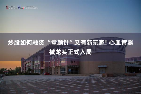 炒股如何融资 “童颜针”又有新玩家! 心血管器械龙头正式入局