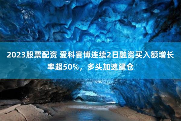 2023股票配资 爱科赛博连续2日融资买入额增长率超50%，多头加速建仓