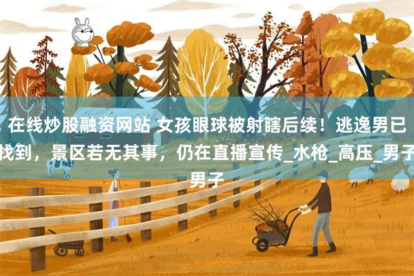 在线炒股融资网站 女孩眼球被射瞎后续！逃逸男已找到，景区若无其事，仍在直播宣传_水枪_高压_男子