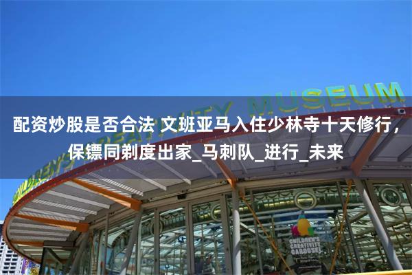 配资炒股是否合法 文班亚马入住少林寺十天修行，保镖同剃度出家_马刺队_进行_未来