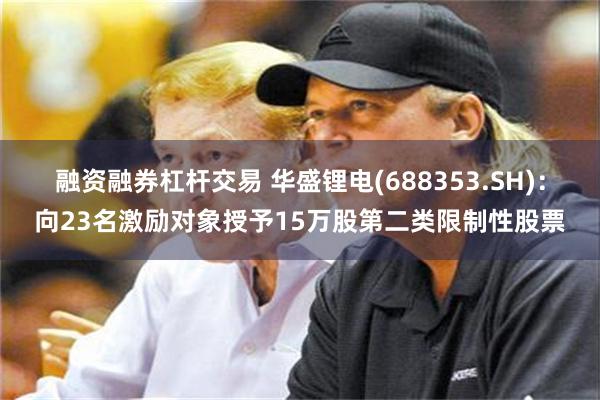 融资融券杠杆交易 华盛锂电(688353.SH)：向23名激励对象授予15万股第二类限制性股票