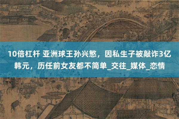 10倍杠杆 亚洲球王孙兴慜，因私生子被敲诈3亿韩元，历任前女友都不简单_交往_媒体_恋情