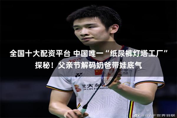 全国十大配资平台 中国唯一“纸尿裤灯塔工厂”探秘！父亲节解码奶爸带娃底气