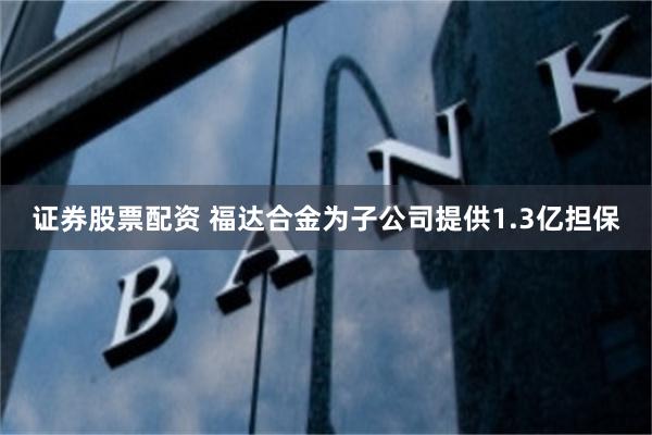 证券股票配资 福达合金为子公司提供1.3亿担保