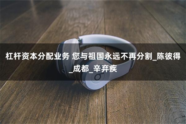 杠杆资本分配业务 您与祖国永远不再分割_陈彼得_成都_辛弃疾