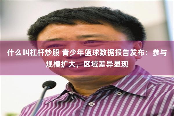 什么叫杠杆炒股 青少年篮球数据报告发布：参与规模扩大，区域差异显现