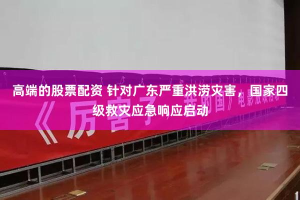 高端的股票配资 针对广东严重洪涝灾害，国家四级救灾应急响应启动