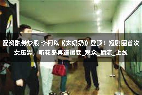 配资融券炒股 李柯以《太奶奶》登顶！短剧圈首次女压男，听花岛再造爆款_观众_顶流_上线