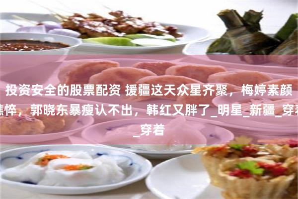 投资安全的股票配资 援疆这天众星齐聚，梅婷素颜憔悴，郭晓东暴瘦认不出，韩红又胖了_明星_新疆_穿着