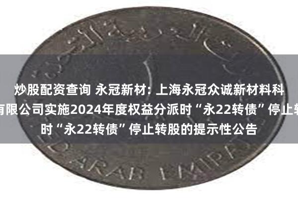 炒股配资查询 永冠新材: 上海永冠众诚新材料科技(集团)股份有限公司实施2024年度权益分派时“永22转债”停止转股的提示性公告