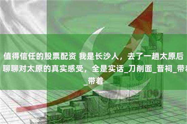 值得信任的股票配资 我是长沙人，去了一趟太原后，聊聊对太原的真实感受，全是实话_刀削面_晋祠_带着