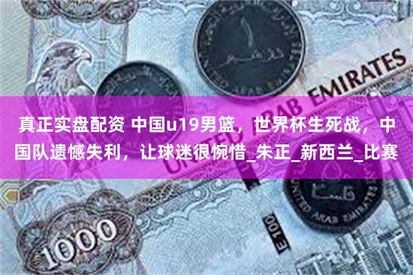 真正实盘配资 中国u19男篮，世界杯生死战，中国队遗憾失利，让球迷很惋惜_朱正_新西兰_比赛