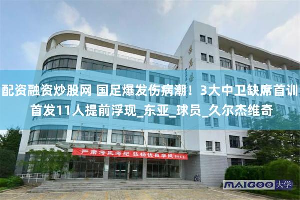 配资融资炒股网 国足爆发伤病潮！3大中卫缺席首训 首发11人提前浮现_东亚_球员_久尔杰维奇