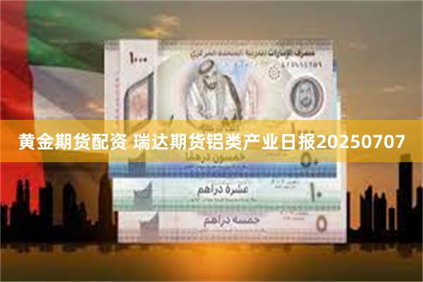 黄金期货配资 瑞达期货铝类产业日报20250707