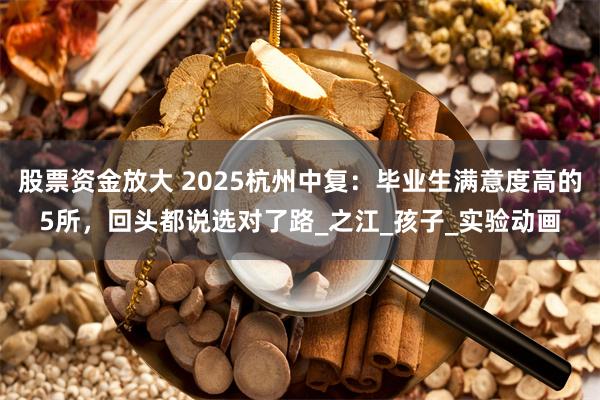 股票资金放大 2025杭州中复：毕业生满意度高的5所，回头都说选对了路_之江_孩子_实验动画