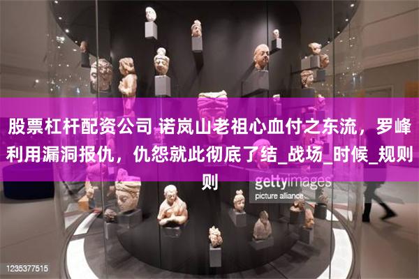 股票杠杆配资公司 诺岚山老祖心血付之东流，罗峰利用漏洞报仇，仇怨就此彻底了结_战场_时候_规则