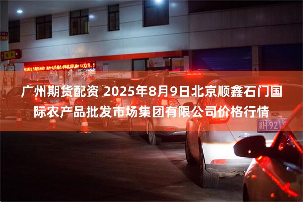 广州期货配资 2025年8月9日北京顺鑫石门国际农产品批发市场集团有限公司价格行情