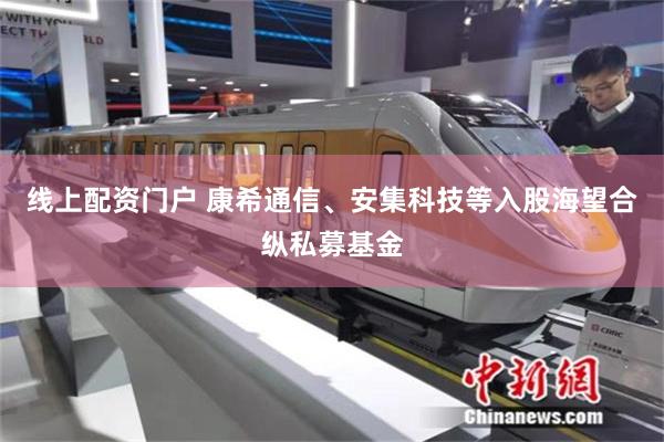 线上配资门户 康希通信、安集科技等入股海望合纵私募基金