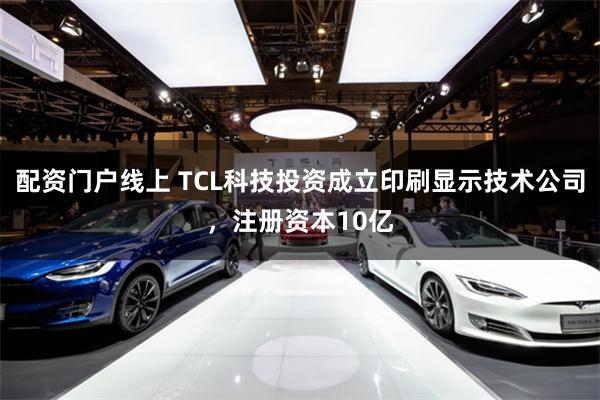 配资门户线上 TCL科技投资成立印刷显示技术公司，注册资本10亿