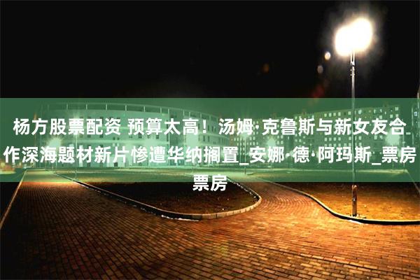 杨方股票配资 预算太高！汤姆·克鲁斯与新女友合作深海题材新片惨遭华纳搁置_安娜·德·阿玛斯_票房