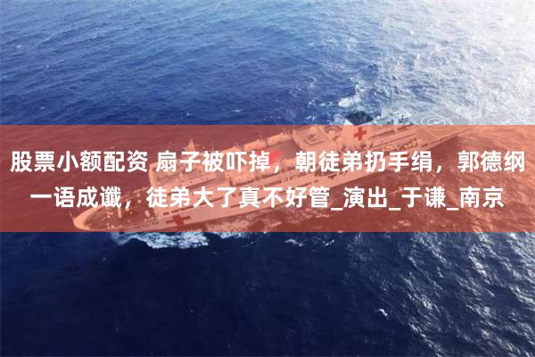 股票小额配资 扇子被吓掉，朝徒弟扔手绢，郭德纲一语成谶，徒弟大了真不好管_演出_于谦_南京