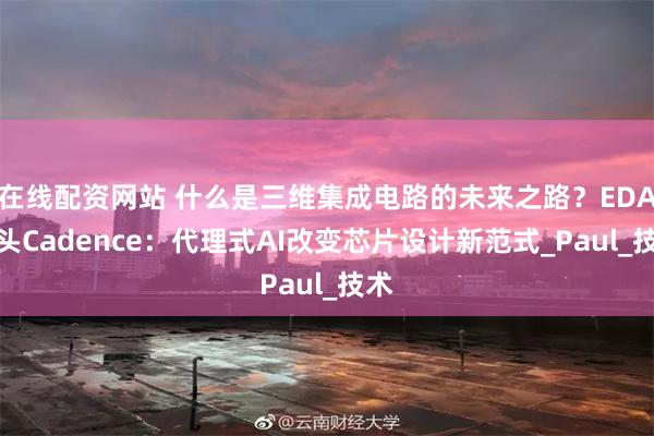 在线配资网站 什么是三维集成电路的未来之路？EDA巨头Cadence：代理式AI改变芯片设计新范式_Paul_技术