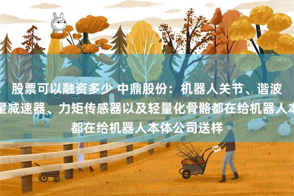 股票可以融资多少 中鼎股份：机器人关节、谐波减速器、行星减速器、力矩传感器以及轻量化骨骼都在给机器人本体公司送样