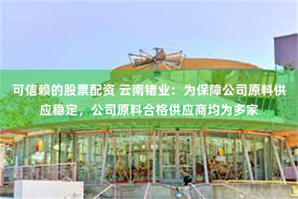 可信赖的股票配资 云南锗业：为保障公司原料供应稳定，公司原料合格供应商均为多家