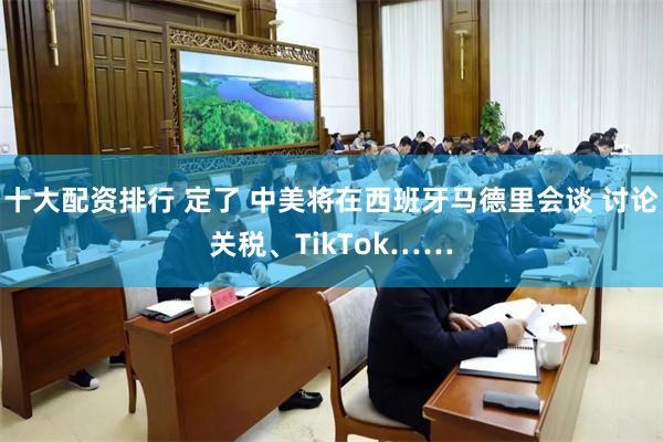 十大配资排行 定了 中美将在西班牙马德里会谈 讨论关税、TikTok……